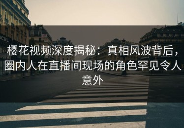 樱花视频深度揭秘：真相风波背后，圈内人在直播间现场的角色罕见令人意外