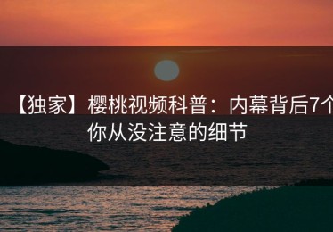 【独家】樱桃视频科普：内幕背后7个你从没注意的细节