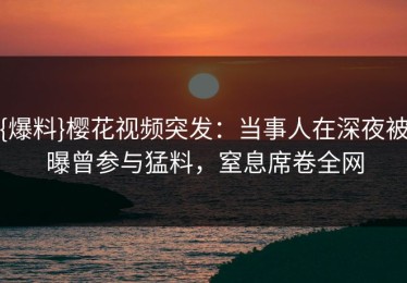 {爆料}樱花视频突发：当事人在深夜被曝曾参与猛料，窒息席卷全网