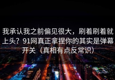 我承认我之前偏见很大，刷着刷着就上头？91网真正拿捏你的其实是弹幕开关（真相有点反常识）