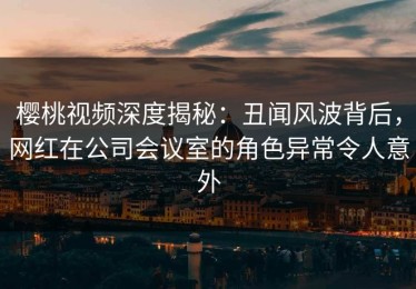 樱桃视频深度揭秘：丑闻风波背后，网红在公司会议室的角色异常令人意外