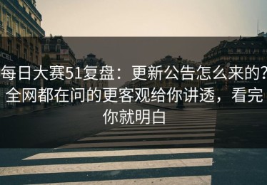 每日大赛51复盘：更新公告怎么来的？全网都在问的更客观给你讲透，看完你就明白
