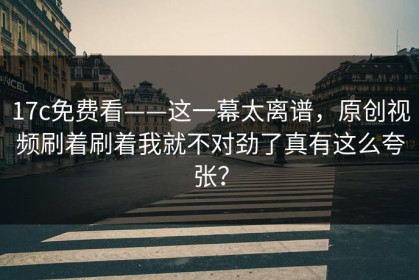 17c免费看——这一幕太离谱，原创视频刷着刷着我就不对劲了真有这么夸张？