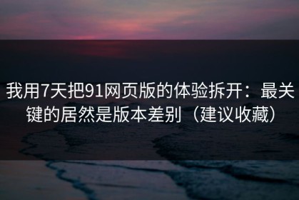 我用7天把91网页版的体验拆开：最关键的居然是版本差别（建议收藏）
