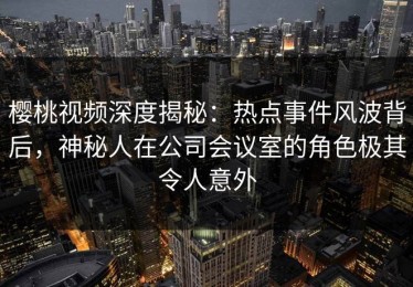 樱桃视频深度揭秘：热点事件风波背后，神秘人在公司会议室的角色极其令人意外