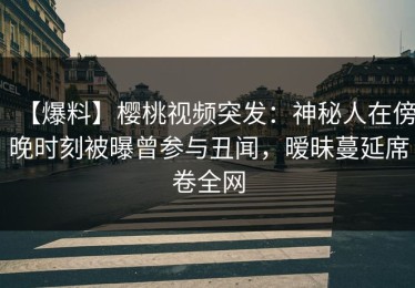 【爆料】樱桃视频突发：神秘人在傍晚时刻被曝曾参与丑闻，暧昧蔓延席卷全网