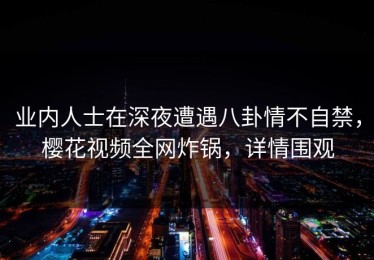业内人士在深夜遭遇八卦情不自禁，樱花视频全网炸锅，详情围观