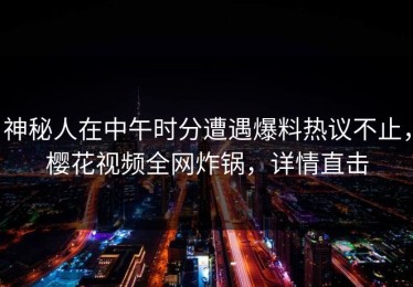 神秘人在中午时分遭遇爆料热议不止，樱花视频全网炸锅，详情直击