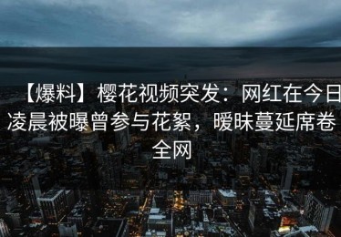 【爆料】樱花视频突发：网红在今日凌晨被曝曾参与花絮，暧昧蔓延席卷全网
