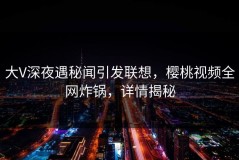 大V深夜遇秘闻引发联想，樱桃视频全网炸锅，详情揭秘