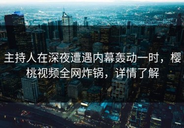 主持人在深夜遭遇内幕轰动一时，樱桃视频全网炸锅，详情了解