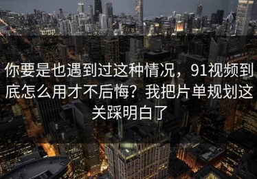 你要是也遇到过这种情况，91视频到底怎么用才不后悔？我把片单规划这关踩明白了
