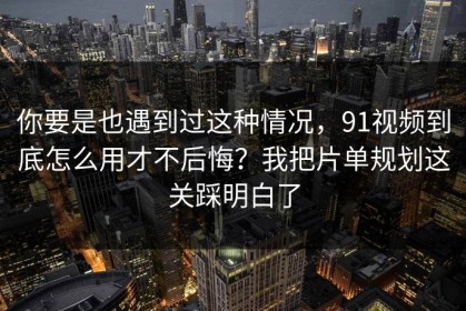 你要是也遇到过这种情况，91视频到底怎么用才不后悔？我把片单规划这关踩明白了