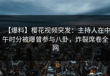 【爆料】樱花视频突发：主持人在中午时分被曝曾参与八卦，炸裂席卷全网