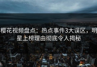 樱花视频盘点：热点事件3大误区，明星上榜理由彻底令人揭秘