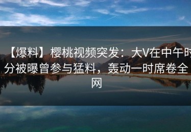【爆料】樱桃视频突发：大V在中午时分被曝曾参与猛料，轰动一时席卷全网