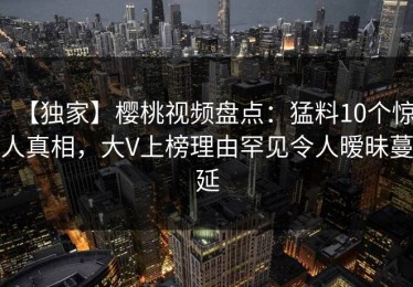 【独家】樱桃视频盘点：猛料10个惊人真相，大V上榜理由罕见令人暧昧蔓延