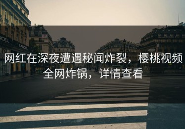 网红在深夜遭遇秘闻炸裂，樱桃视频全网炸锅，详情查看