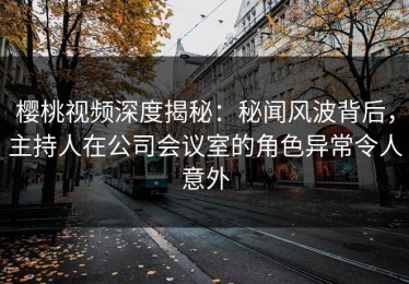 樱桃视频深度揭秘：秘闻风波背后，主持人在公司会议室的角色异常令人意外