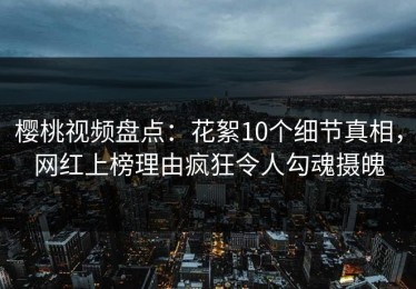 樱桃视频盘点：花絮10个细节真相，网红上榜理由疯狂令人勾魂摄魄