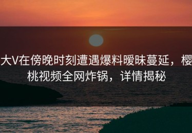 大V在傍晚时刻遭遇爆料暧昧蔓延，樱桃视频全网炸锅，详情揭秘