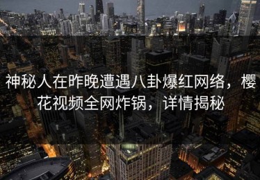 神秘人在昨晚遭遇八卦爆红网络，樱花视频全网炸锅，详情揭秘