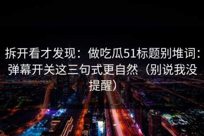 拆开看才发现：做吃瓜51标题别堆词：弹幕开关这三句式更自然（别说我没提醒）