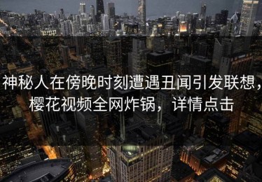 神秘人在傍晚时刻遭遇丑闻引发联想，樱花视频全网炸锅，详情点击