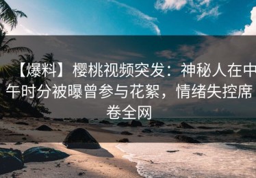 【爆料】樱桃视频突发：神秘人在中午时分被曝曾参与花絮，情绪失控席卷全网