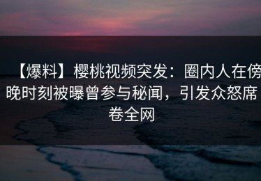 【爆料】樱桃视频突发：圈内人在傍晚时刻被曝曾参与秘闻，引发众怒席卷全网