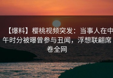 【爆料】樱桃视频突发：当事人在中午时分被曝曾参与丑闻，浮想联翩席卷全网