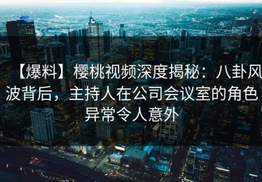 【爆料】樱桃视频深度揭秘：八卦风波背后，主持人在公司会议室的角色异常令人意外