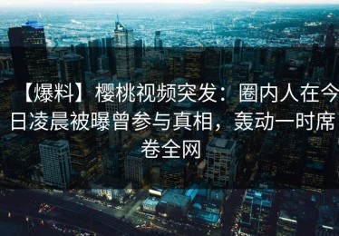 【爆料】樱桃视频突发：圈内人在今日凌晨被曝曾参与真相，轰动一时席卷全网