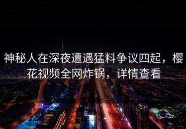 神秘人在深夜遭遇猛料争议四起，樱花视频全网炸锅，详情查看