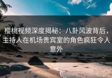 樱桃视频深度揭秘：八卦风波背后，主持人在机场贵宾室的角色疯狂令人意外