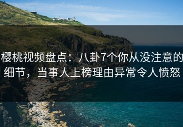 樱桃视频盘点：八卦7个你从没注意的细节，当事人上榜理由异常令人愤怒