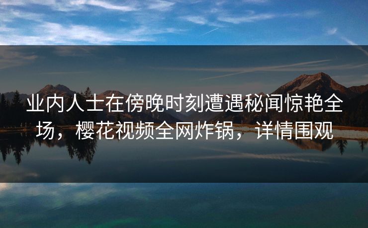 业内人士在傍晚时刻遭遇秘闻惊艳全场,樱花视频全网炸锅,详情围观 业内人士在傍晚时刻遭遇秘闻惊艳全场,樱花视频全网炸锅,详情围观