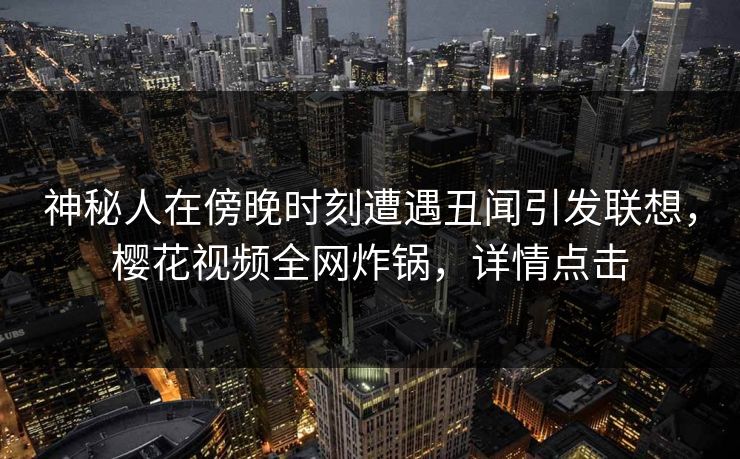 神秘人在傍晚时刻遭遇丑闻引发联想,樱花视频全网炸锅,详情点击 神秘人在傍晚时刻遭遇丑闻引发联想,樱花视频全网炸锅,详情点击