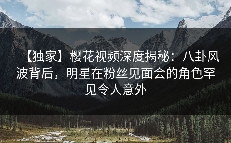 【独家】樱花视频深度揭秘：八卦风波背后，明星在粉丝见面会的角色罕见令人意外