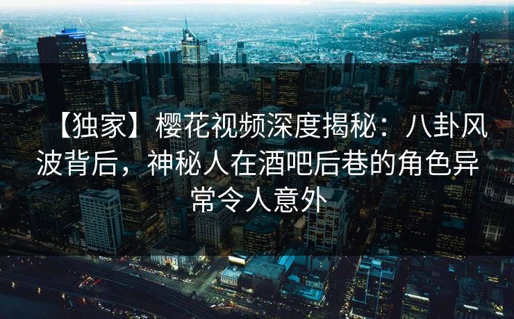 【独家】樱花视频深度揭秘:八卦风波背后,神秘人在酒吧后巷的角色异常令人意外 【独家】樱花视频深度揭秘:八卦风波背后,神秘人在酒吧后巷的角色异常令人意外