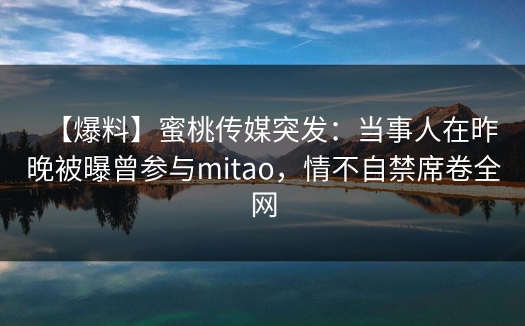 【爆料】蜜桃传媒突发:当事人在昨晚被曝曾参与mitao,情不自禁席卷全网 【爆料】蜜桃传媒突发:当事人在昨晚被曝曾参与mitao,情不自禁席卷全网