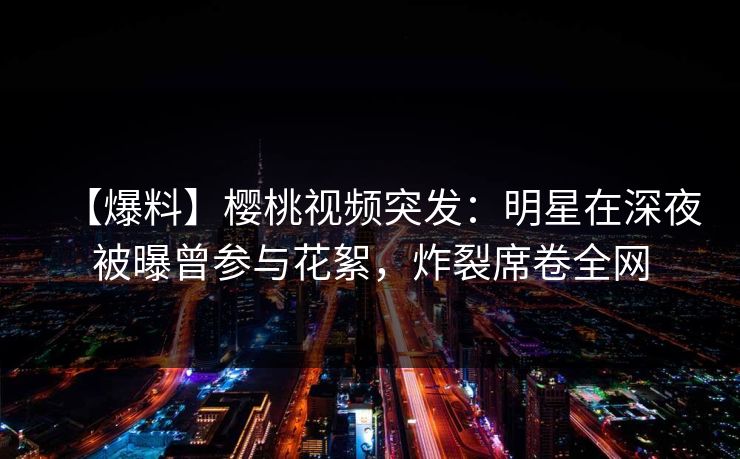 【爆料】樱桃视频突发：明星在深夜被曝曾参与花絮，炸裂席卷全网