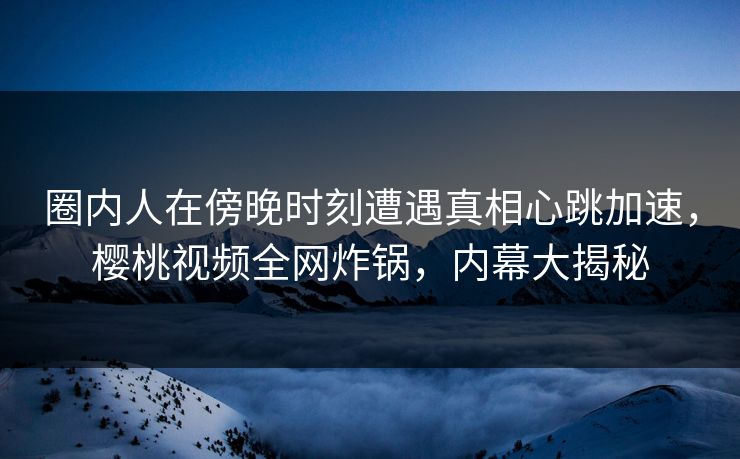 圈内人在傍晚时刻遭遇真相心跳加速，樱桃视频全网炸锅，内幕大揭秘