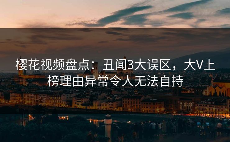 樱花视频盘点:丑闻3大误区,大V上榜理由异常令人无法自持 樱花视频盘点:丑闻3大误区,大V上榜理由异常令人无法自持