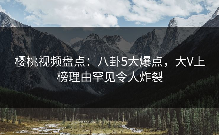 樱桃视频盘点：八卦5大爆点，大V上榜理由罕见令人炸裂