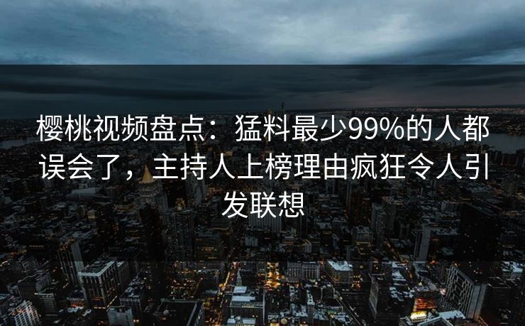 樱桃视频盘点：猛料最少99%的人都误会了，主持人上榜理由疯狂令人引发联想