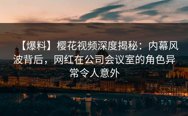 【爆料】樱花视频深度揭秘：内幕风波背后，网红在公司会议室的角色异常令人意外