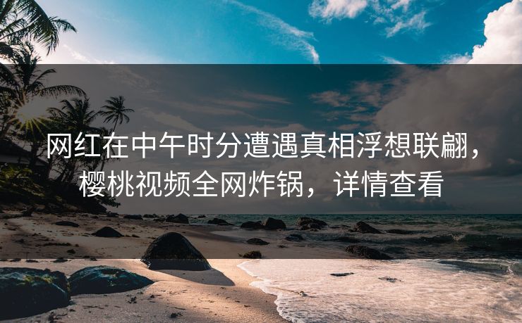 网红在中午时分遭遇真相浮想联翩，樱桃视频全网炸锅，详情查看