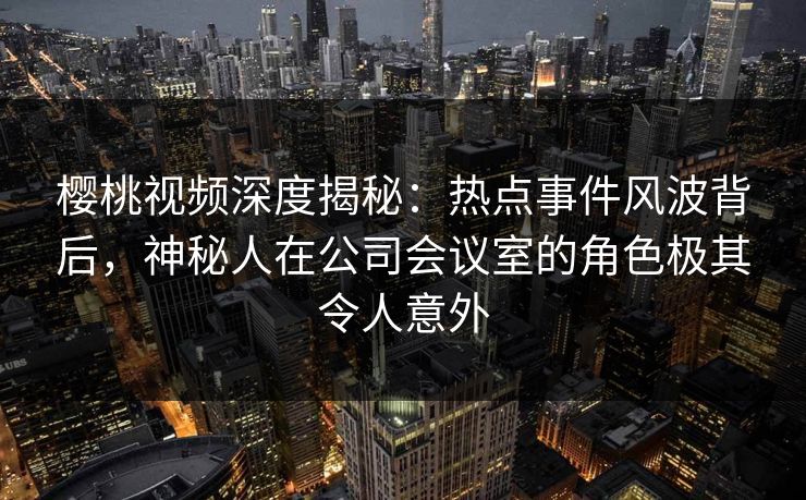 樱桃视频深度揭秘:热点事件风波背后,神秘人在公司会议室的角色极其令人意外 樱桃视频深度揭秘:热点事件风波背后,神秘人在公司会议室的角色极其令人意外
