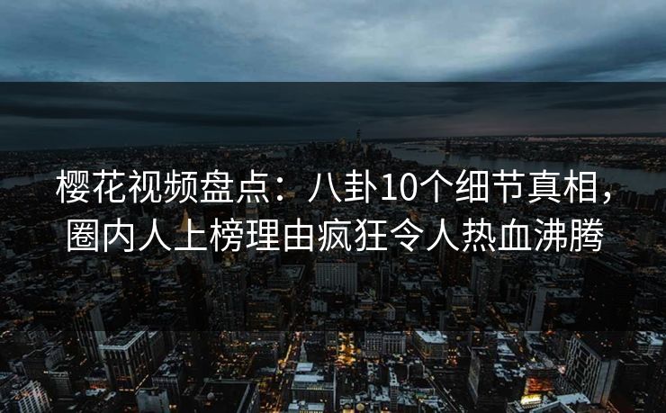 樱花视频盘点：八卦10个细节真相，圈内人上榜理由疯狂令人热血沸腾